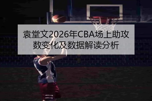 袁堂文2026年CBA场上助攻数变化及数据解读分析