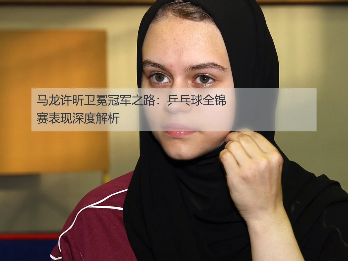 马龙许昕卫冕冠军之路:乒乓球全锦赛表现深度解析